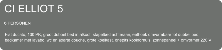 CI ELLIOT 5

   6 PERSONEN
 
   Fiat ducato, 130 PK, groot dubbel bed in alkoof, stapelbed achteraan, eethoek omvormbaar tot dubbel bed, 
   badkamer met lavabo, wc en aparte douche, grote koelkast, driepits kookfornuis, zonnepaneel + omvormer 220 V